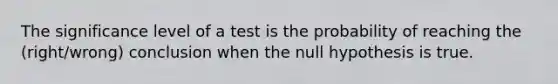 The significance level of a test is the probability of reaching the (right/wrong) conclusion when the null hypothesis is true.