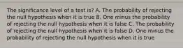 The significance level of a test is? A. The probability of rejecting the null hypothesis when it is true B. One minus the probability of rejecting the null hypothesis when it is false C. The probability of rejecting the null hypothesis when it is false D. One minus the probability of rejecting the null hypothesis when it is true