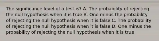 The significance level of a test is? A. The probability of rejecting the null hypothesis when it is true B. One minus the probability of rejecting the null hypothesis when it is false C. The probability of rejecting the null hypothesis when it is false D. One minus the probability of rejecting the null hypothesis when it is true