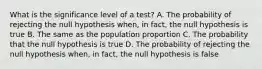 What is the significance level of a​ test? A. The probability of rejecting the null hypothesis​ when, in​ fact, the null hypothesis is true B. The same as the population proportion C. The probability that the null hypothesis is true D. The probability of rejecting the null hypothesis​ when, in​ fact, the null hypothesis is false