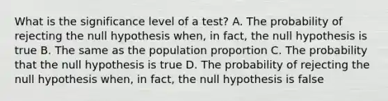 What is the significance level of a​ test? A. The probability of rejecting the null hypothesis​ when, in​ fact, the null hypothesis is true B. The same as the population proportion C. The probability that the null hypothesis is true D. The probability of rejecting the null hypothesis​ when, in​ fact, the null hypothesis is false