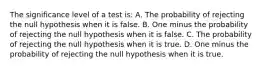 The significance level of a test is: A. The probability of rejecting the null hypothesis when it is false. B. One minus the probability of rejecting the null hypothesis when it is false. C. The probability of rejecting the null hypothesis when it is true. D. One minus the probability of rejecting the null hypothesis when it is true.