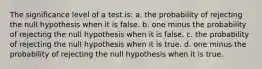 The significance level of a test is: a. the probability of rejecting the null hypothesis when it is false. b. one minus the probability of rejecting the null hypothesis when it is false. c. the probability of rejecting the null hypothesis when it is true. d. one minus the probability of rejecting the null hypothesis when it is true.