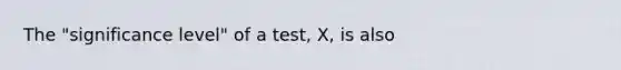 The "significance level" of a test, X, is also