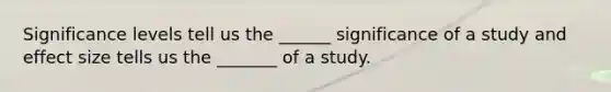 Significance levels tell us the ______ significance of a study and effect size tells us the _______ of a study.