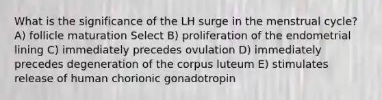 What is the significance of the LH surge in the menstrual cycle? A) follicle maturation Select B) proliferation of the endometrial lining C) immediately precedes ovulation D) immediately precedes degeneration of the corpus luteum E) stimulates release of human chorionic gonadotropin