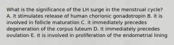 What is the significance of the LH surge in the menstrual cycle? A. it stimulates release of human chorionic gonadotropin B. it is involved in follicle maturation C. it immediately precedes degeneration of the corpus luteum D. it immediately precedes ovulation E. it is involved in proliferation of the endometrial lining