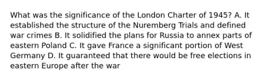 What was the significance of the London Charter of 1945? A. It established the structure of the Nuremberg Trials and defined war crimes B. It solidified the plans for Russia to annex parts of eastern Poland C. It gave France a significant portion of West Germany D. It guaranteed that there would be free elections in eastern Europe after the war