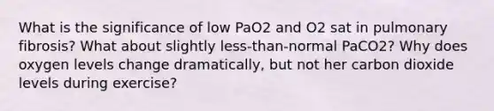 What is the significance of low PaO2 and O2 sat in pulmonary fibrosis? What about slightly less-than-normal PaCO2? Why does oxygen levels change dramatically, but not her carbon dioxide levels during exercise?