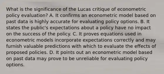 What is the significance of the Lucas critique of econometric policy​ evaluation? A. It confirms an econometric model based on past data is highly accurate for evaluating policy options. B. It states the​ public's expectations about a policy have no impact on the success of the policy. C. It proves equations used in econometric models incorporate expectations correctly and may furnish valuable predictions with which to evaluate the effects of proposed policies. D. It points out an econometric model based on past data may prove to be unreliable for evaluating policy options.