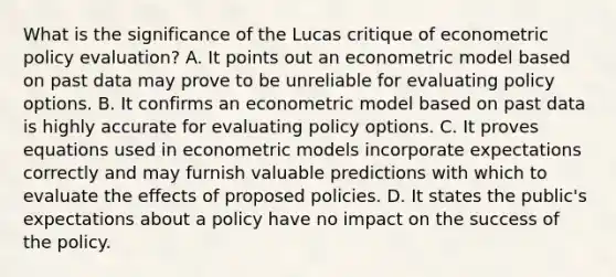 What is the significance of the Lucas critique of econometric policy​ evaluation? A. It points out an econometric model based on past data may prove to be unreliable for evaluating policy options. B. It confirms an econometric model based on past data is highly accurate for evaluating policy options. C. It proves equations used in econometric models incorporate expectations correctly and may furnish valuable predictions with which to evaluate the effects of proposed policies. D. It states the​ public's expectations about a policy have no impact on the success of the policy.