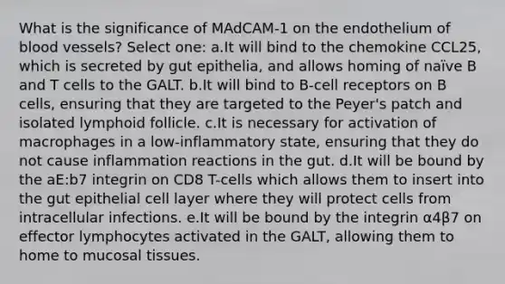 What is the significance of MAdCAM-1 on the endothelium of blood vessels? Select one: a.It will bind to the chemokine CCL25, which is secreted by gut epithelia, and allows homing of naïve B and T cells to the GALT. b.It will bind to B-cell receptors on B cells, ensuring that they are targeted to the Peyer's patch and isolated lymphoid follicle. c.It is necessary for activation of macrophages in a low-inflammatory state, ensuring that they do not cause inflammation reactions in the gut. d.It will be bound by the aE:b7 integrin on CD8 T-cells which allows them to insert into the gut epithelial cell layer where they will protect cells from intracellular infections. e.It will be bound by the integrin α4β7 on effector lymphocytes activated in the GALT, allowing them to home to mucosal tissues.