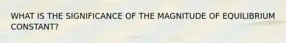 WHAT IS THE SIGNIFICANCE OF THE MAGNITUDE OF EQUILIBRIUM CONSTANT?
