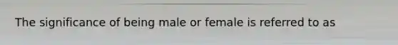 The significance of being male or female is referred to as