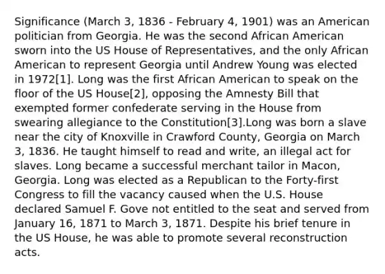 Significance (March 3, 1836 - February 4, 1901) was an American politician from Georgia. He was the second African American sworn into the US House of Representatives, and the only African American to represent Georgia until Andrew Young was elected in 1972[1]. Long was the first African American to speak on the floor of the US House[2], opposing the Amnesty Bill that exempted former confederate serving in the House from swearing allegiance to the Constitution[3].Long was born a slave near the city of Knoxville in Crawford County, Georgia on March 3, 1836. He taught himself to read and write, an illegal act for slaves. Long became a successful merchant tailor in Macon, Georgia. Long was elected as a Republican to the Forty-first Congress to fill the vacancy caused when the U.S. House declared Samuel F. Gove not entitled to the seat and served from January 16, 1871 to March 3, 1871. Despite his brief tenure in the US House, he was able to promote several reconstruction acts.