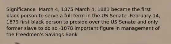 Significance -March 4, 1875-March 4, 1881 became the first black person to serve a full term in the US Senate -February 14, 1879 first black person to preside over the US Senate and only former slave to do so -1878 important figure in management of the Freedmen's Savings Bank