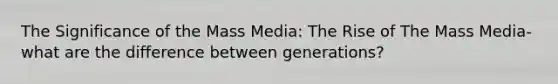 The Significance of the Mass Media: The Rise of The Mass Media- what are the difference between generations?