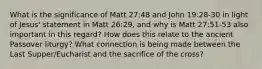 What is the significance of Matt 27:48 and John 19:28-30 in light of Jesus' statement in Matt 26:29, and why is Matt 27:51-53 also important in this regard? How does this relate to the ancient Passover liturgy? What connection is being made between the Last Supper/Eucharist and the sacrifice of the cross?