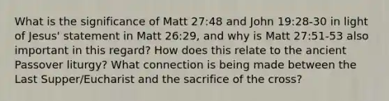 What is the significance of Matt 27:48 and John 19:28-30 in light of Jesus' statement in Matt 26:29, and why is Matt 27:51-53 also important in this regard? How does this relate to the ancient Passover liturgy? What connection is being made between the Last Supper/Eucharist and the sacrifice of the cross?