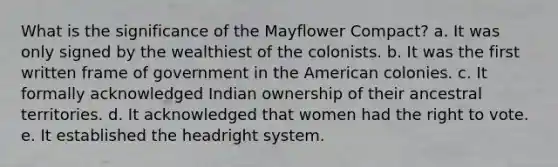 What is the significance of the Mayflower Compact? a. It was only signed by the wealthiest of the colonists. b. It was the first written frame of government in the American colonies. c. It formally acknowledged Indian ownership of their ancestral territories. d. It acknowledged that women had the right to vote. e. It established the headright system.