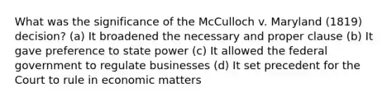 What was the significance of the McCulloch v. Maryland (1819) decision? (a) It broadened the necessary and proper clause (b) It gave preference to state power (c) It allowed the federal government to regulate businesses (d) It set precedent for the Court to rule in economic matters