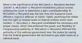 What is the significance of the McCulloch v. Maryland decision (1819)? A. McCulloch v. Maryland established judicial review, allowing the Court to determine a law's constitutionality. B. McCulloch v. Maryland was the last time the Supreme Court offered a vigorous defense of states' rights, asserting that states had the right to impose taxes on federal entities within their borders. C. McCulloch v. Maryland invalidated the necessary and proper clause, which had endorsed the power and flexibility of Congressional authority. D. McCulloch v. Maryland affirmed the authority of the national government over the states by saying that the federal government did not have to pay state taxes on a national bank.