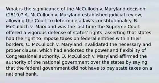 What is the significance of the McCulloch v. Maryland decision (1819)? A. McCulloch v. Maryland established judicial review, allowing the Court to determine a law's constitutionality. B. McCulloch v. Maryland was the last time the Supreme Court offered a vigorous defense of states' rights, asserting that states had the right to impose taxes on federal entities within their borders. C. McCulloch v. Maryland invalidated the necessary and proper clause, which had endorsed the power and flexibility of Congressional authority. D. McCulloch v. Maryland affirmed the authority of the national government over the states by saying that the federal government did not have to pay state taxes on a national bank.