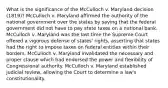 What is the significance of the McCulloch v. Maryland decision (1819)? McCulloch v. Maryland affirmed the authority of the national government over the states by saying that the federal government did not have to pay state taxes on a national bank. McCulloch v. Maryland was the last time the Supreme Court offered a vigorous defense of states' rights, asserting that states had the right to impose taxes on federal entities within their borders. McCulloch v. Maryland invalidated the necessary and proper clause which had endorsed the power and flexibility of Congressional authority. McCulloch v. Maryland established judicial review, allowing the Court to determine a law's constitutionality.