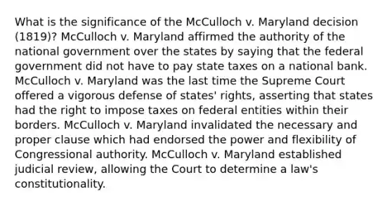 What is the significance of the McCulloch v. Maryland decision (1819)? McCulloch v. Maryland affirmed the authority of the national government over the states by saying that the federal government did not have to pay state taxes on a national bank. McCulloch v. Maryland was the last time the Supreme Court offered a vigorous defense of states' rights, asserting that states had the right to impose taxes on federal entities within their borders. McCulloch v. Maryland invalidated the necessary and proper clause which had endorsed the power and flexibility of Congressional authority. McCulloch v. Maryland established judicial review, allowing the Court to determine a law's constitutionality.