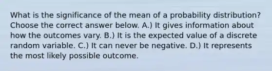 What is the significance of the mean of a probability​ distribution? Choose the correct answer below. A.) It gives information about how the outcomes vary. B.) It is the expected value of a discrete random variable. C.) It can never be negative. D.) It represents the most likely possible outcome.