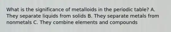 What is the significance of metalloids in the periodic table? A. They separate liquids from solids B. They separate metals from nonmetals C. They combine elements and compounds