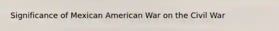 Significance of Mexican American War on the Civil War