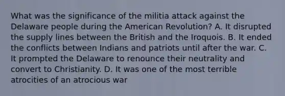 What was the significance of the militia attack against the Delaware people during <a href='https://www.questionai.com/knowledge/keiVE7hxWY-the-american' class='anchor-knowledge'>the american</a> Revolution? A. It disrupted the supply lines between the British and the Iroquois. B. It ended the conflicts between Indians and patriots until after the war. C. It prompted the Delaware to renounce their neutrality and convert to Christianity. D. It was one of the most terrible atrocities of an atrocious war