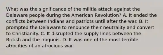 What was the significance of the militia attack against the Delaware people during the American Revolution? A. It ended the conflicts between Indians and patriots until after the war. B. It prompted the Delaware to renounce their neutrality and convert to Christianity. C. It disrupted the supply lines between the British and the Iroquois. D. It was one of the most terrible atrocities of an atrocious war.