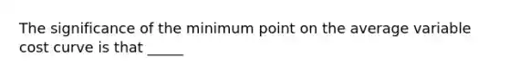 The significance of the minimum point on the average variable cost curve is that _____