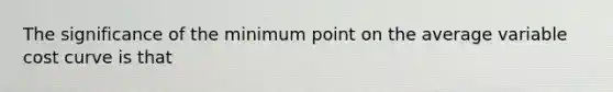 The significance of the minimum point on the average variable cost curve is that