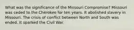 What was the significance of the Missouri Compromise? Missouri was ceded to the Cherokee for ten years. It abolished slavery in Missouri. The crisis of conflict between North and South was ended. It sparked the Civil War.