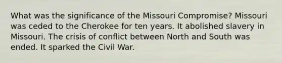 What was the significance of the Missouri Compromise? Missouri was ceded to the Cherokee for ten years. It abolished slavery in Missouri. The crisis of conflict between North and South was ended. It sparked the Civil War.