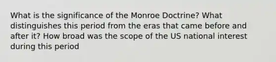 What is the significance of the Monroe Doctrine? What distinguishes this period from the eras that came before and after it? How broad was the scope of the US national interest during this period