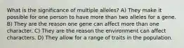 What is the significance of multiple alleles? A) They make it possible for one person to have more than two alleles for a gene. B) They are the reason one gene can affect more than one character. C) They are the reason the environment can affect characters. D) They allow for a range of traits in the population.