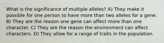 What is the significance of multiple alleles? A) They make it possible for one person to have more than two alleles for a gene. B) They are the reason one gene can affect more than one character. C) They are the reason the environment can affect characters. D) They allow for a range of traits in the population.