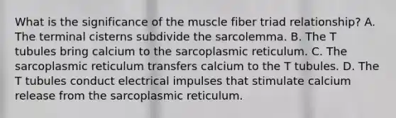 What is the significance of the muscle fiber triad relationship? A. The terminal cisterns subdivide the sarcolemma. B. The T tubules bring calcium to the sarcoplasmic reticulum. C. The sarcoplasmic reticulum transfers calcium to the T tubules. D. The T tubules conduct electrical impulses that stimulate calcium release from the sarcoplasmic reticulum.