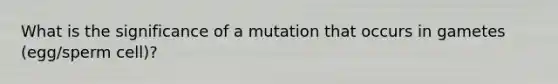 What is the significance of a mutation that occurs in gametes (egg/sperm cell)?