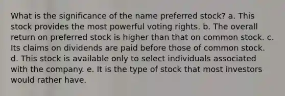 What is the significance of the name preferred stock? a. This stock provides the most powerful voting rights. b. The overall return on preferred stock is higher than that on common stock. c. Its claims on dividends are paid before those of common stock. d. This stock is available only to select individuals associated with the company. e. It is the type of stock that most investors would rather have.