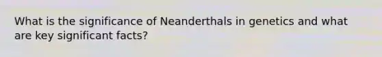 What is the significance of Neanderthals in genetics and what are key significant facts?