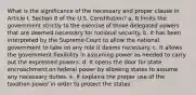 What is the significance of the necessary and proper clause in Article I, Section 8 of the U.S. Constitution? a. It limits the government strictly to the exercise of those delegated powers that are deemed necessary for national security. b. It has been interpreted by the Supreme Court to allow the national government to take on any role it deems necessary. c. It allows the government flexibility in assuming power as needed to carry out the expressed powers. d. It opens the door for state encroachment on federal power by allowing states to assume any necessary duties. e. It explains the proper use of the taxation power in order to protect the states.