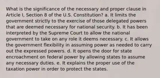 What is the significance of the necessary and proper clause in Article I, Section 8 of the U.S. Constitution? a. It limits the government strictly to the exercise of those delegated powers that are deemed necessary for national security. b. It has been interpreted by the Supreme Court to allow the national government to take on any role it deems necessary. c. It allows the government flexibility in assuming power as needed to carry out the expressed powers. d. It opens the door for state encroachment on federal power by allowing states to assume any necessary duties. e. It explains the proper use of the taxation power in order to protect the states.