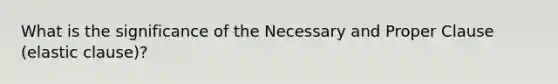 What is the significance of the Necessary and Proper Clause (elastic clause)?