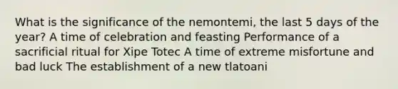 What is the significance of the nemontemi, the last 5 days of the year? A time of celebration and feasting Performance of a sacrificial ritual for Xipe Totec A time of extreme misfortune and bad luck The establishment of a new tlatoani