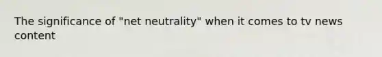 The significance of "net neutrality" when it comes to tv news content